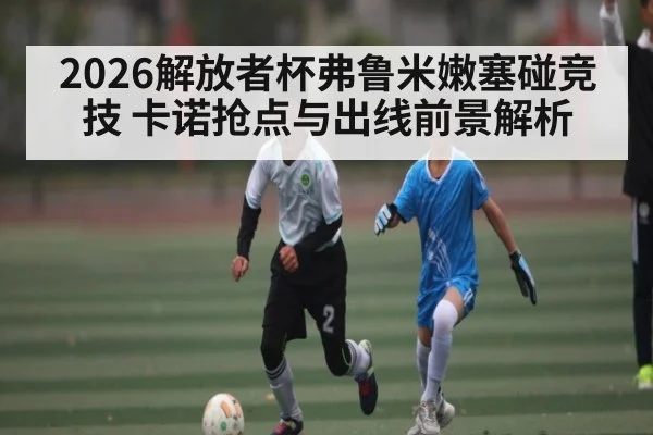 2026解放者杯弗鲁米嫩塞碰竞技 卡诺抢点与出线前景解析