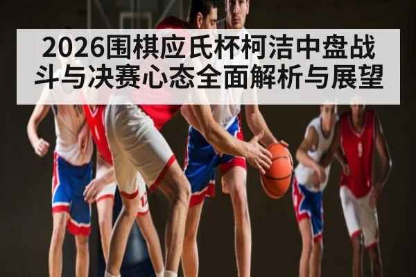 2026围棋应氏杯柯洁中盘战斗与决赛心态全面解析与展望