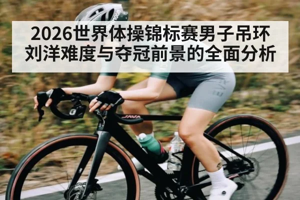 2026世界体操锦标赛男子吊环刘洋难度与夺冠前景的全面分析