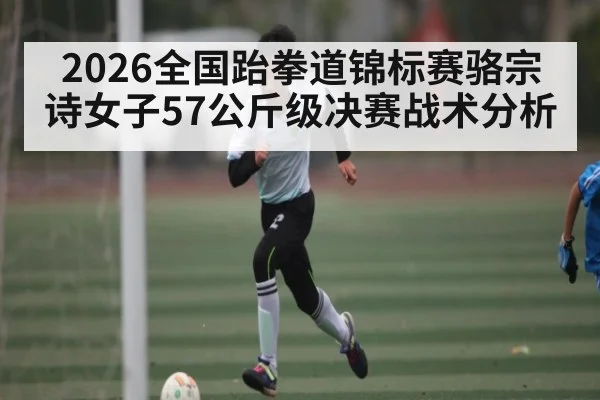 2026全国跆拳道锦标赛骆宗诗女子57公斤级决赛战术分析